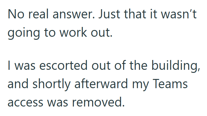 No real answer. Just that it wasn't going to work out. I was escorted out of the building, and shortly afterward my Teams access was removed.