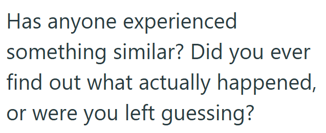 Has anyone experienced something similar? Did you ever find out what actually happened, or were you left guessing?