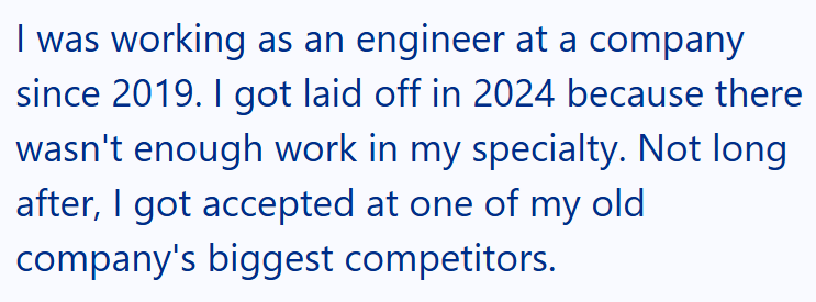 I was working as an engineer at a company since 2019. I got laid off in 2024 because there wasn't enough work in my specialty. Not long after, I got accepted at one of my old company's biggest competitors.