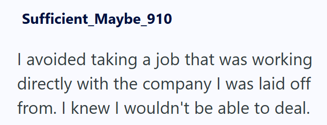 Sufficient_Maybe_910 I avoided taking a job that was working directly with the company I was laid off from. I knew I wouldn't be able to deal.