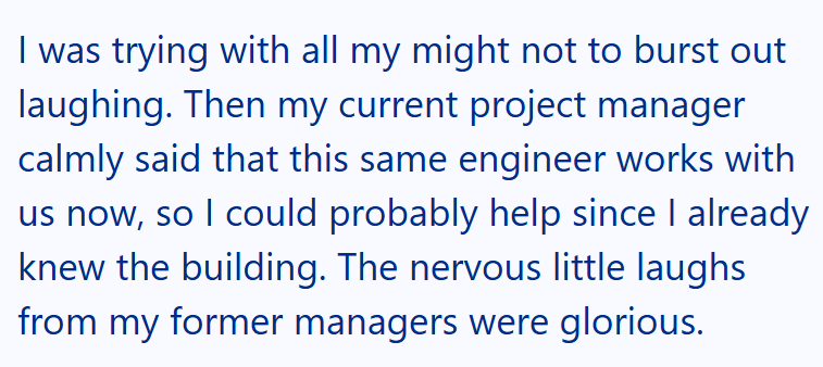 I was trying with all my might not to burst out laughing. Then my current project manager calmly said that this same engineer works with us now, so I could probably help since I already knew the building. The nervous little laughs from my former managers were glorious.