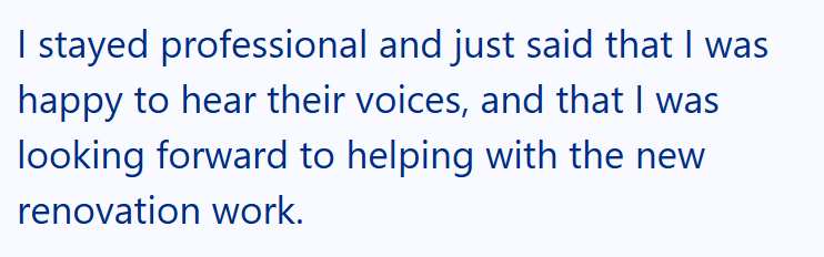 I stayed professional and just said that I was happy to hear their voices, and that I was looking forward to helping with the new renovation work.