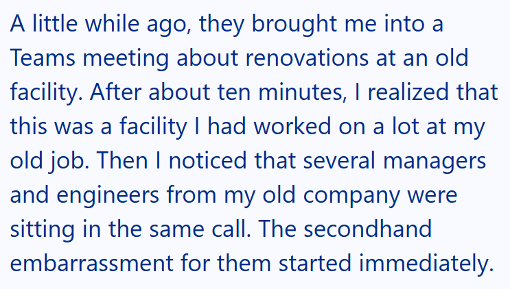 A little while ago, they brought me into a Teams meeting about renovations at an old facility. After about ten minutes, I realized that this was a facility I had worked on a lot at my old job. Then I noticed that several managers and engineers from my old company were sitting in the same call. The secondhand embarrassment for them started immediately.