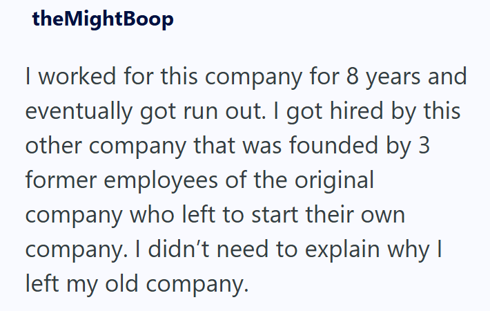 theMightBoop I worked for this company for 8 years and eventually got run out. I got hired by this other company that was founded by 3 former employees of the original company who left to start their own company. I didn't need to explain why I left my old company.