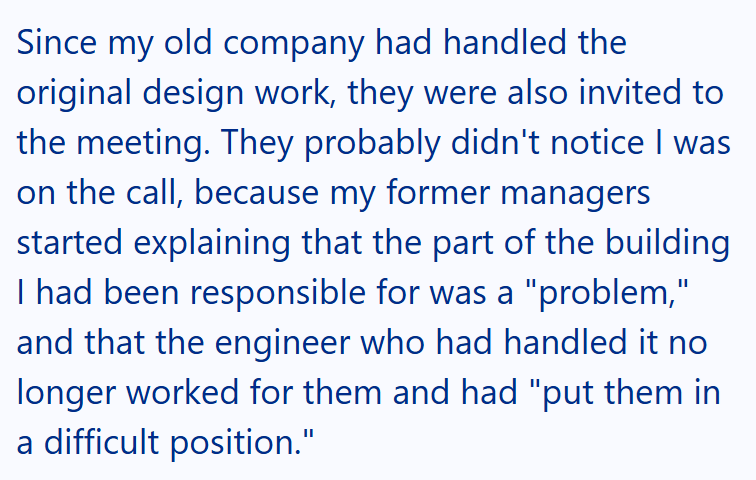 Since my old company had handled the original design work, they were also invited to the meeting. They probably didn't notice I was on the call, because my former managers started explaining that the part of the building I had been responsible for was a "problem," and that the engineer who had handled it no longer worked for them and had "put them in a difficult position."