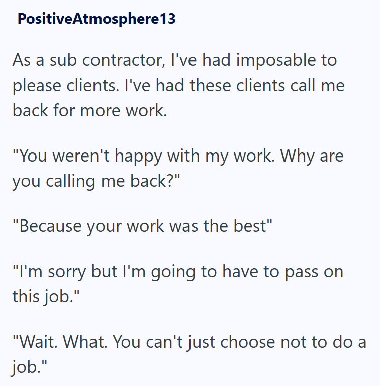 PositiveAtmosphere 13 As a sub contractor, I've had imposable to please clients. I've had these clients call me back for more work. "You weren't happy with my work. Why are you calling me back?" "Because your work was the best" "I'm sorry but I'm going to have to pass on this job." "Wait. What. You can't just choose not to do a job."