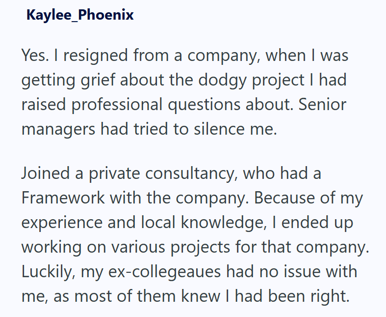 Kaylee_Phoenix Yes. I resigned from a company, when I was getting grief about the dodgy project I had raised professional questions about. Senior managers had tried to silence me. Joined a private consultancy, who had a Framework with the company. Because of my experience and local knowledge, I ended up working on various projects for that company. Luckily, my ex-collegeaues had no issue with. me, as most of them knew I had been right.
