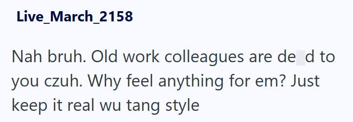 Live_March_2158 Nah bruh. Old work colleagues are de d to you czuh. Why feel anything for em? Just keep it real wu tang style