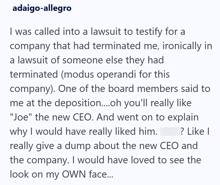 adaigo-allegro I was called into a lawsuit to testify for a company that had terminated me, ironically in a lawsuit of someone else they had terminated (modus operandi for this company). One of the board members said to me at the deposition....oh you'll really like "Joe" the new CEO. And went on to explain why I would have really liked him. ? Like I really give a dump about the new CEO and the company. I would have loved to see the look on my OWN face...