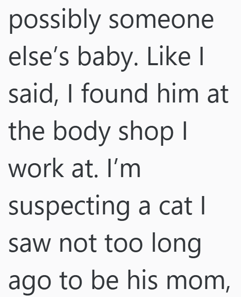 possibly someone else's baby. Like I said, I found him at the body shop I work at. I'm suspecting a cat | saw not too long ago to be his mom,