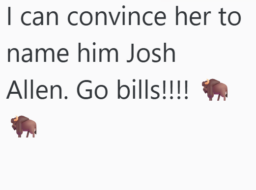 I can convince her to name him Josh Allen. Go bills!!!!
