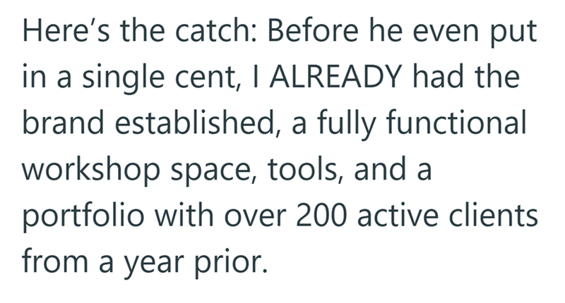 Here's the catch: Before he even put in a single cent, I ALREADY had the brand established, a fully functional workshop space, tools, and a portfolio with over 200 active clients from a year prior.