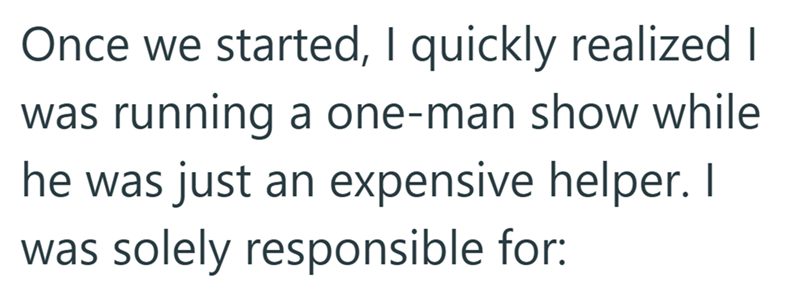 Once we started, I quickly realized I was running a one-man show while he was just an expensive helper. I was solely responsible for: