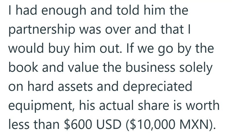 I had enough and told him the partnership was over and that I would buy him out. If we go by the book and value the business solely on hard assets and depreciated equipment, his actual share is worth less than $600 USD ($10,000 MXN).