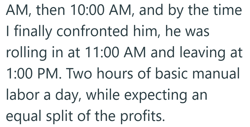 AM, then 10:00 AM, and by the time I finally confronted him, he was rolling in at 11:00 AM and leaving at 1:00 PM. Two hours of basic manual labor a day, while expecting an equal split of the profits.