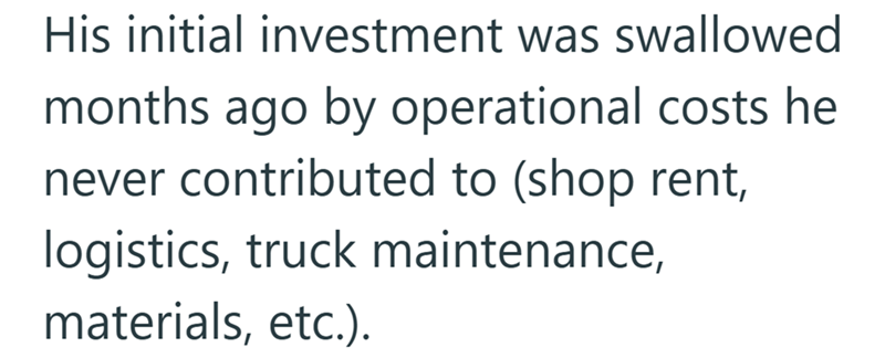 His initial investment was swallowed months ago by operational costs he never contributed to (shop rent, logistics, truck maintenance, materials, etc.).