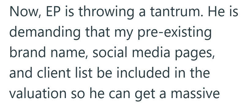 Now, EP is throwing a tantrum. He is demanding that my pre-existing brand name, social media pages, and client list be included in the valuation so he can get a massive