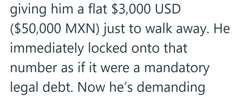 giving him a flat $3,000 USD ($50,000 MXN) just to walk away. He immediately locked onto that number as if it were a mandatory legal debt. Now he's demanding