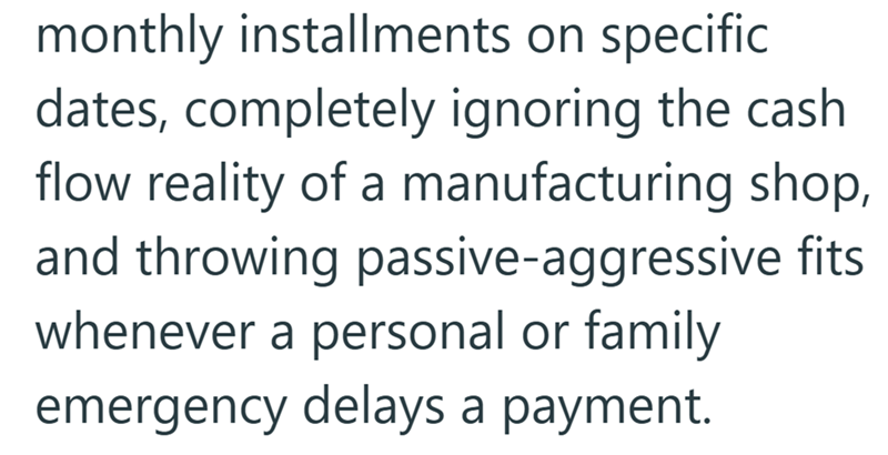 monthly installments on specific dates, completely ignoring the cash flow reality of a manufacturing shop, and throwing passive-aggressive fits whenever a personal or family emergency delays a payment.