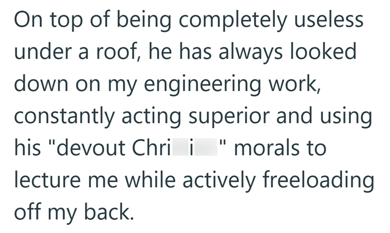On top of being completely useless under a roof, he has always looked down on my engineering work, constantly acting superior and using || his "devout Chri i morals to lecture me while actively freeloading off my back.