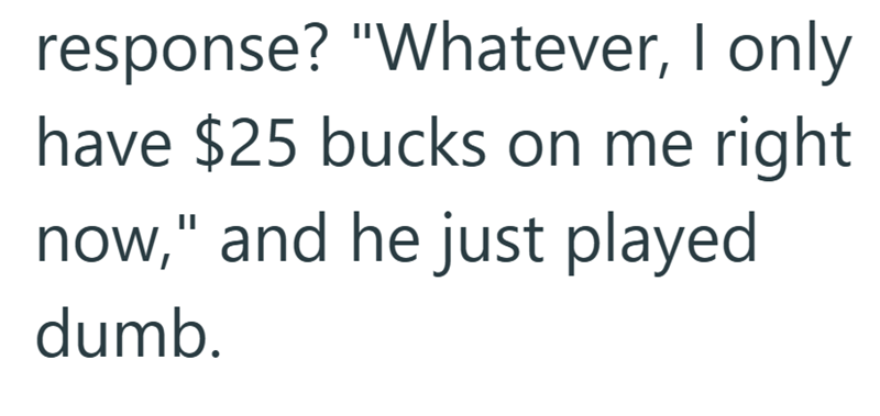 response? "Whatever, I only have $25 bucks on me right now," and he just played dumb.
