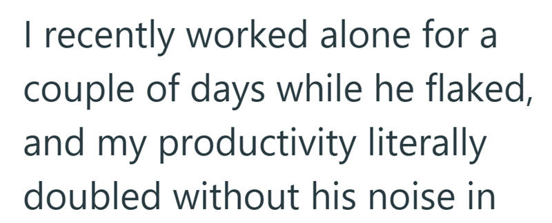 I recently worked alone for a couple of days while he flaked, and my productivity literally doubled without his noise in