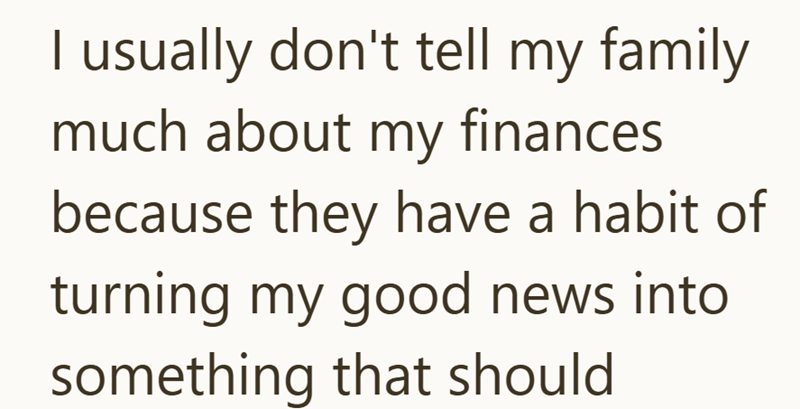 I usually don't tell my family much about my finances because they have a habit of turning my good news into something that should