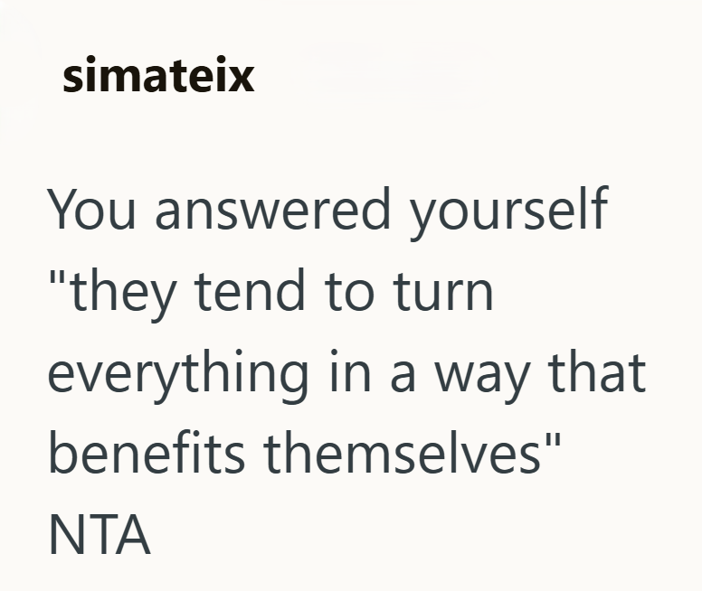 simateix You answered yourself "they tend to turn everything in a way that benefits themselves" NTA
