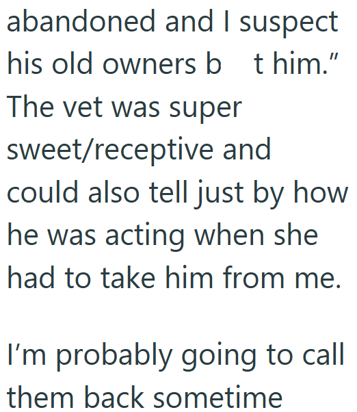 abandoned and I suspect his old owners bt him." The vet was super sweet/receptive and could also tell just by how he was acting when she had to take him from me. I'm probably going to call them back sometime
