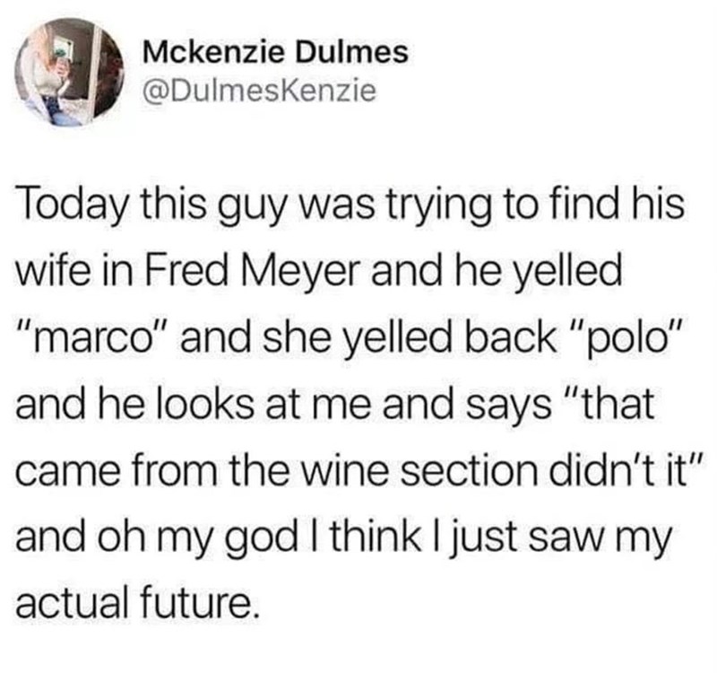 Mckenzie Dulmes @DulmesKenzie Today this guy was trying to find his wife in Fred Meyer and he yelled "marco" and she yelled back "polo" and he looks at me and says "that came from the wine section didn't it" and oh my god I think I just saw my actual future.
