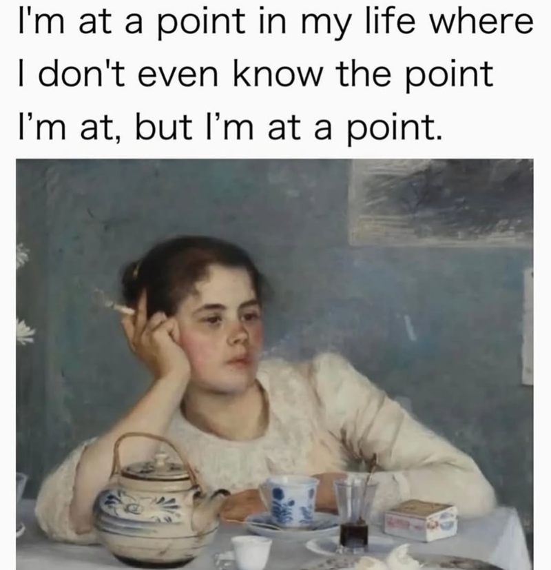 I'm at a point in my life where I don't even know the point I'm at, but I'm at a point.