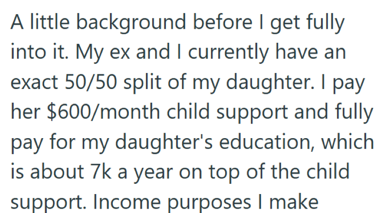 A little background before I get fully into it. My ex and I currently have an exact 50/50 split of my daughter. I pay her $600/month child support and fully pay for my daughter's education, which is about 7k a year on top of the child support. Income purposes I make