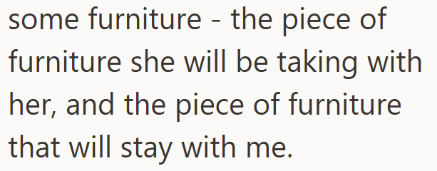 some furniture - the piece of furniture she will be taking with. her, and the piece of furniture that will stay with me.