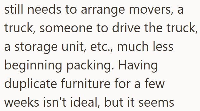 still needs to arrange movers, a truck, someone to drive the truck, a storage unit, etc., much less beginning packing. Having duplicate furniture for a few weeks isn't ideal, but it seems