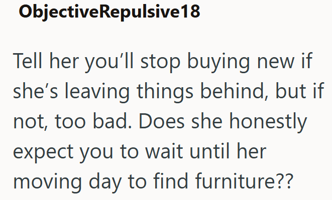 ObjectiveRepulsive 18 Tell her you'll stop buying new if she's leaving things behind, but if not, too bad. Does she honestly expect you to wait until her moving day to find furniture??