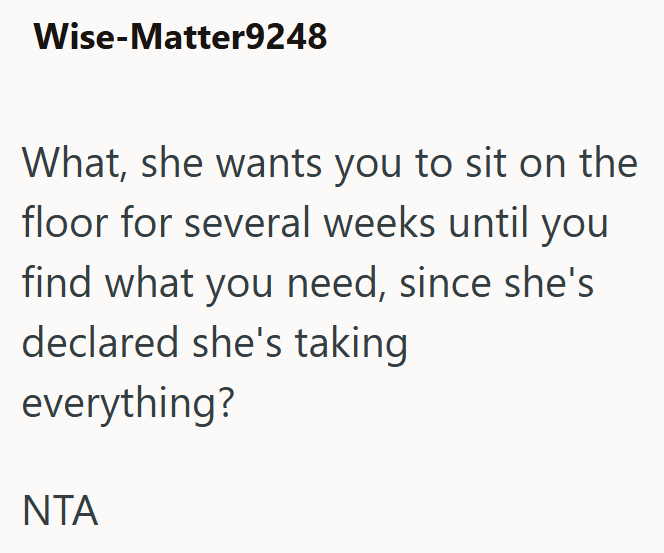Wise-Matter9248 What, she wants you to sit on the floor for several weeks until you find what you need, since she's declared she's taking everything? NTA