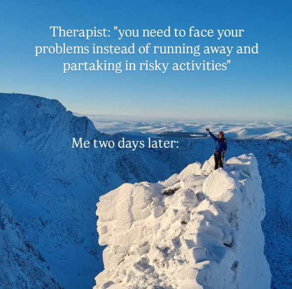 Therapist: "you need to face your problems instead of running away and partaking in risky activities" Me two days later: