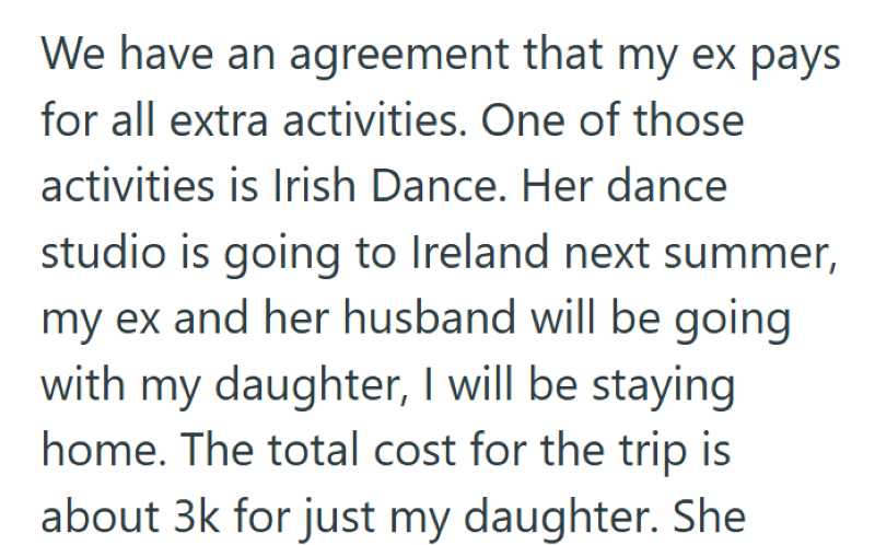 We have an agreement that my ex pays for all extra activities. One of those activities is Irish Dance. Her dance studio is going to Ireland next summer, my ex and her husband will be going with my daughter, I will be staying home. The total cost for the trip is about 3k for just my daughter. She