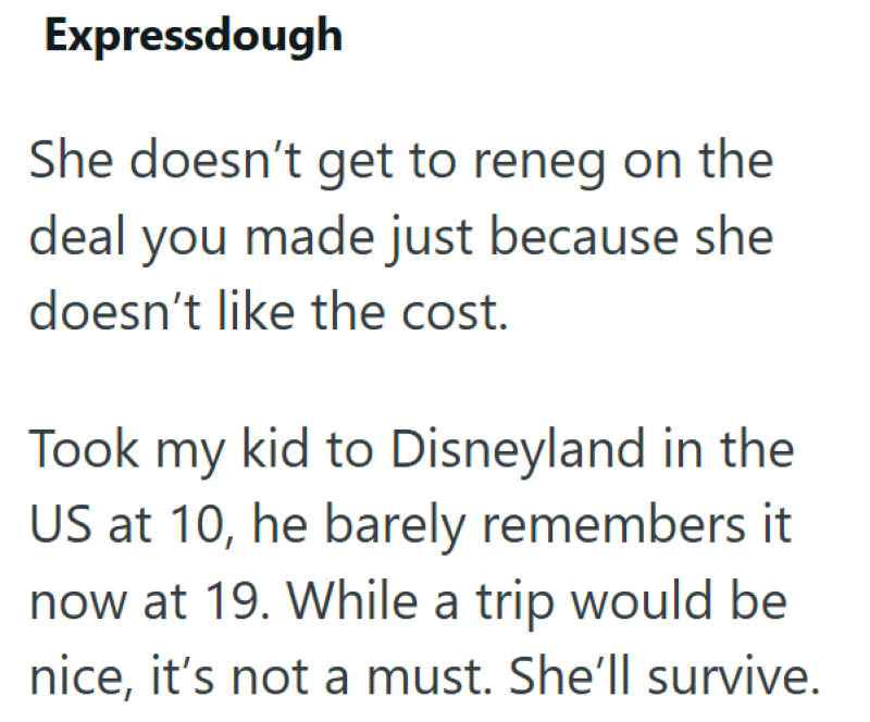 Expressdough She doesn't get to reneg on the deal you made just because she doesn't like the cost. Took my kid to Disneyland in the US at 10, he barely remembers it now at 19. While a trip would be nice, it's not a must. She'll survive.
