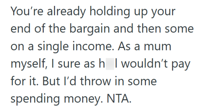 You're already holding up your end of the bargain and then some on a single income. As a mum myself, I sure as h I wouldn't pay for it. But I'd throw in some spending money. NTA.