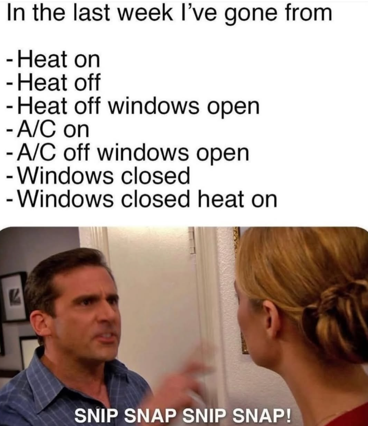 In the last week I've gone from - Heat on -Heat off - Heat off windows open - A/C on -A/C off windows open -Windows closed - Windows closed heat on SNIP SNAP SNIP SNAP!
