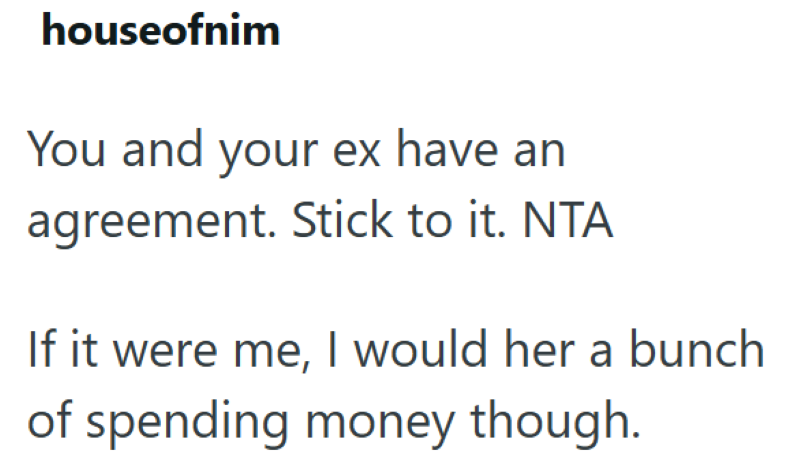 houseofnim You and your ex have an agreement. Stick to it. NTA If it were me, I would her a bunch of spending money though.