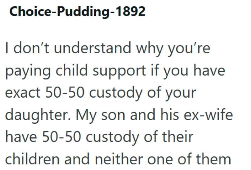 Choice-Pudding-1892 I don't understand why you're paying child support if you have exact 50-50 custody of your daughter. My son and his ex-wife have 50-50 custody of their children and neither one of them
