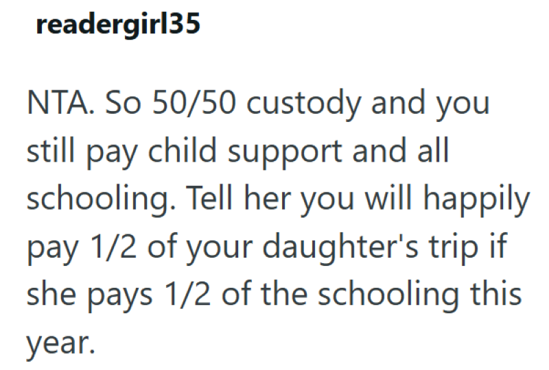 readergirl35 NTA. So 50/50 custody and you still pay child support and all schooling. Tell her you will happily pay 1/2 of your daughter's trip if she pays 1/2 of the schooling this year.