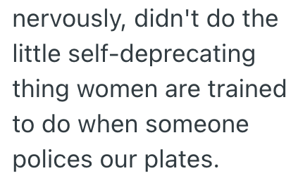 nervously, didn't do the little self-deprecating thing women are trained to do when someone polices our plates.