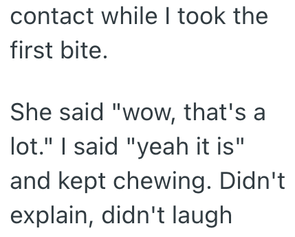 contact while I took the first bite. She said "wow, that's a lot." I said "yeah it is" and kept chewing. Didn't explain, didn't laugh