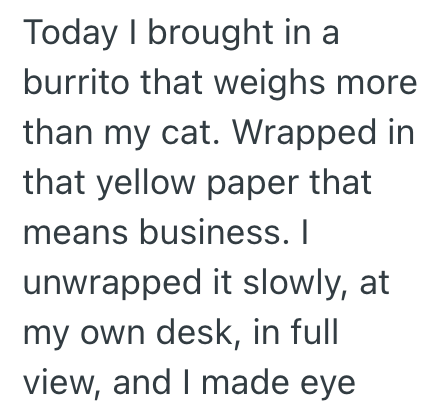 Today I brought in a burrito that weighs more than my cat. Wrapped in that yellow paper that means business. I unwrapped it slowly, at my own desk, in full view, and I made eye