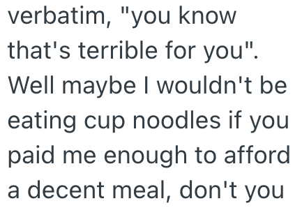 verbatim, "you know that's terrible for you". Well maybe I wouldn't be eating cup noodles if you paid me enough to afford a decent meal, don't you