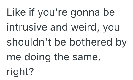 Like if you're gonna be intrusive and weird, you shouldn't be bothered by me doing the same, right?