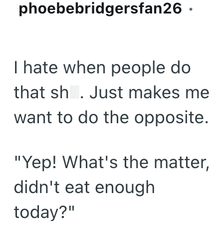 phoebebridgersfan26. I hate when people do that sh. Just makes me want to do the opposite. "Yep! What's the matter, didn't eat enough today?"